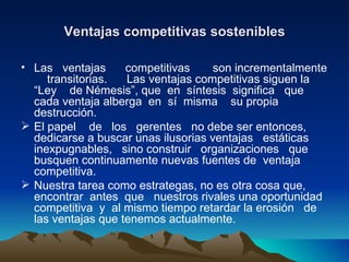 Ventajas competitivas sostenibles Las  ventajas  competitivas  son incrementalmente  transitorias.  Las ventajas competitivas siguen la “Ley  de Némesis”, que  en  síntesis  significa  que cada ventaja alberga  en  sí  misma  su propia destrucción. El papel  de  los  gerentes  no debe ser entonces, dedicarse a buscar unas ilusorias ventajas  estáticas  inexpugnables,  sino construir  organizaciones  que  busquen continuamente nuevas fuentes de  ventaja competitiva. Nuestra tarea como estrategas, no es otra cosa que, encontrar  antes  que  nuestros rivales una oportunidad  competitiva  y  al mismo tiempo retardar la erosión  de  las ventajas que tenemos actualmente. 