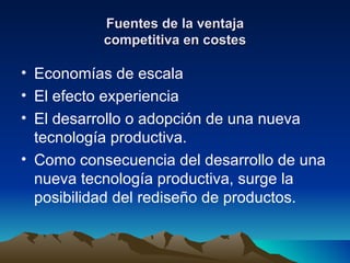 Fuentes de la ventaja competitiva en costes Economías de escala El efecto experiencia El desarrollo o adopción de una nueva tecnología productiva. Como consecuencia del desarrollo de una nueva tecnología productiva, surge la posibilidad del rediseño de productos. 