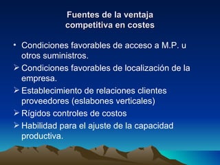 Fuentes de la ventaja competitiva en costes Condiciones favorables de acceso a M.P. u otros suministros. Condiciones favorables de localización de la empresa. Establecimiento de relaciones clientes proveedores (eslabones verticales) Rígidos controles de costos Habilidad para el ajuste de la capacidad productiva. 