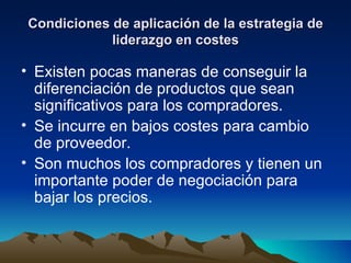 Condiciones de aplicación de la estrategia de liderazgo en costes Existen pocas maneras de conseguir la diferenciación de productos que sean significativos para los compradores. Se incurre en bajos costes para cambio de proveedor. Son muchos los compradores y tienen un importante poder de negociación para bajar los precios. 