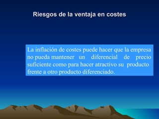 Riesgos de la ventaja en costes La inflación de costes puede hacer que la empresa no pueda mantener  un  diferencial  de  precio suficiente como para hacer atractivo su  producto frente a otro producto diferenciado. 