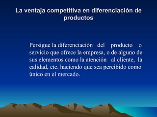 La ventaja competitiva en diferenciación de productos Persigue la diferenciación  del  producto  o servicio que ofrece la empresa, o de alguno de sus elementos como la atención  al cliente,  la calidad, etc. haciendo que sea percibido como único en el mercado. 
