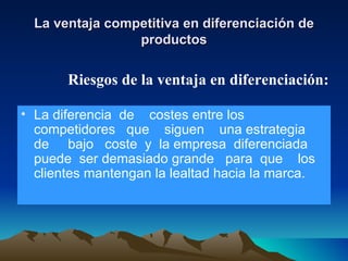 La ventaja competitiva en diferenciación de productos La diferencia  de  costes entre los competidores  que  siguen  una estrategia  de  bajo  coste  y  la empresa  diferenciada  puede  ser demasiado grande  para  que  los clientes mantengan la lealtad hacia la marca. Riesgos de la ventaja en diferenciación: 