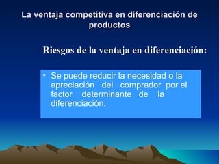 La ventaja competitiva en diferenciación de productos Se puede reducir la necesidad o la apreciación  del  comprador  por el  factor  determinante  de  la diferenciación. Riesgos de la ventaja en diferenciación: 