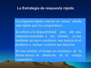 La Estrategia de respuesta rápida La respuesta rápida consiste en  actuar  mucho más rápido que los competidores. Se refiere a la disponibilidad  para  dar  una respuesta inmediata  a  los  clientes,  ya sea mediante un nuevo producto, una mejora en el producto o, incluso, acelerar una decisión. En este sentido, el tiempo se constituye  en  la fuente básica  de  obtención  de  la  ventaja competitiva. 