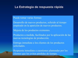 La Estrategia de respuesta rápida Puede tomar varias formas: Desarrollo de nuevos productos, referido al tiempo empleado en la aparición de nuevos productos. Mejora de los productos existentes. Productos a medida, facilitados por la aplicación de las nuevas tecnologías de producción. Entrega inmediata a los clientes de los productos solicitados. Respuesta inmediata a cuestiones planteadas por los clientes que les eviten pérdidas de tiempo. 