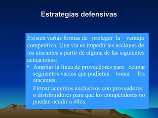 Estrategias defensivas Ampliar la línea de proveedores para  ocupar segmentos vacíos que pudieran  tomar  los atacantes. Firmar acuerdos exclusivos con proveedores o distribuidores para que los competidores no puedan acudir a ellos. Existen varias formas de  proteger  la  ventaja competitiva. Una vía es impedir las acciones de los atacantes a partir de alguna de las siguientes actuaciones: 