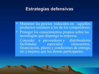 Estrategias defensivas Mantener los precios  reducidos en  aquellos productos similares a los de los competidores. Proteger los conocimientos propios sobre las tecnologías que disponga la empresa. Conceder  a  proveedores y  distribuidores facilidades  especiales  (descuentos, financiación, plazos y condiciones de entrega, etc.) mejores que los demás participantes. 