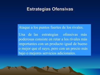 Estrategias Ofensivas Ataque a los puntos fuertes de los rivales. Una  de  las  estrategias  ofensivas  más poderosas consiste en retar a los rivales más importantes con un producto igual de bueno o mejor que el suyo, pero con un precio más bajo o mejores servicios adicionales. 