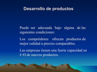 Desarrollo de productos Puede  ser  adecuada  bajo  alguna  de las siguientes condiciones: Los  competidores  ofrecen  productos de mejor calidad a precios comparables. Las empresas tienen una fuerte capacidad en I+D de nuevos productos. 