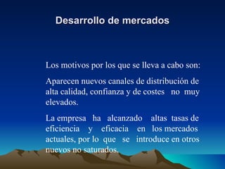 Desarrollo de mercados Los motivos por los que se lleva a cabo son: Aparecen nuevos canales de distribución de alta calidad, confianza y de costes  no  muy elevados. La empresa  ha  alcanzado  altas  tasas de eficiencia  y  eficacia  en  los mercados actuales, por lo  que  se  introduce en otros nuevos no saturados. 