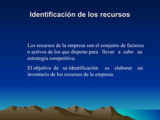 Identificación de los recursos Los recursos de la empresa son el conjunto de factores o activos de los que dispone para  llevar  a  cabo  su estrategia competitiva.  El objetivo  de  su identificación  es  elaborar  un inventario de los recursos de la empresa. 