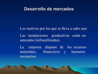 Desarrollo de mercados Los motivos por los que se lleva a cabo son: Las  instalaciones  productivas  están  no saturadas (infrautilizadas). La  empresa  dispone  de  los  recursos materiales,  financieros  y  humanos necesarios. 