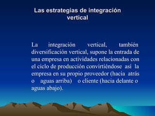 Las estrategias de integración vertical La  integración  vertical,  también diversificación vertical, supone la entrada de una empresa en actividades relacionadas con el ciclo de producción convirtiéndose  así  la empresa en su propio proveedor (hacia  atrás o  aguas arriba)  o cliente (hacia delante o aguas abajo). 
