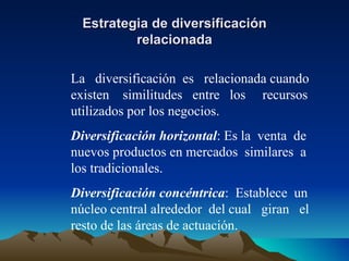 Estrategia de diversificación relacionada La  diversificación  es  relacionada cuando existen  similitudes  entre  los  recursos utilizados por los negocios. Diversificación horizontal : Es la  venta  de nuevos productos en mercados  similares  a los tradicionales. Diversificación concéntrica :  Establece  un núcleo central alrededor  del cual  giran  el resto de las áreas de actuación. 