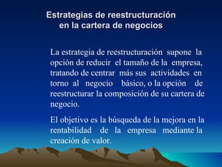 Estrategias de reestructuración en la cartera de negocios La estrategia de reestructuración  supone  la opción de reducir  el tamaño de la  empresa, tratando de centrar  más sus  actividades  en torno  al  negocio  básico, o la opción  de reestructurar la composición de su cartera de negocio. El objetivo es la búsqueda de la mejora en la rentabilidad  de  la  empresa  mediante la creación de valor. 