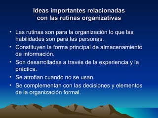 Ideas importantes relacionadas con las rutinas organizativas Las rutinas son para la organización lo que las habilidades son para las personas. Constituyen la forma principal de almacenamiento de información. Son desarrolladas a través de la experiencia y la práctica. Se atrofian cuando no se usan. Se complementan con las decisiones y elementos de la organización formal. 