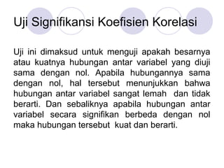 Uji Signifikansi Koefisien Korelasi
Uji ini dimaksud untuk menguji apakah besarnya
atau kuatnya hubungan antar variabel yang diuji
sama dengan nol. Apabila hubungannya sama
dengan nol, hal tersebut menunjukkan bahwa
hubungan antar variabel sangat lemah dan tidak
berarti. Dan sebaliknya apabila hubungan antar
variabel secara signifikan berbeda dengan nol
maka hubungan tersebut kuat dan berarti.
 