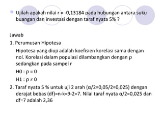 Ujilah apakah nilai r = -0,13184 pada hubungan antara suku
buangan dan investasi dengan taraf nyata 5% ?
Jawab
1. Perumusan Hipotesa
Hipotesa yang diuji adalah koefisien korelasi sama dengan
nol. Korelasi dalam populasi dilambangkan dengan ρ
sedangkan pada sampel r
H0 : ρ = 0
H1 : ρ ≠ 0
2. Taraf nyata 5 % untuk uji 2 arah (α/2=0,05/2=0,025) dengan
derajat bebas (df)=n-k=9-2=7. Nilai taraf nyata α/2=0,025 dan
df=7 adalah 2,36
 