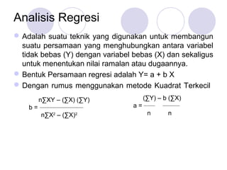 Analisis Regresi
Adalah suatu teknik yang digunakan untuk membangun
suatu persamaan yang menghubungkan antara variabel
tidak bebas (Y) dengan variabel bebas (X) dan sekaligus
untuk menentukan nilai ramalan atau dugaannya.
Bentuk Persamaan regresi adalah Y= a + b X
Dengan rumus menggunakan metode Kuadrat Terkecil
n∑XY – (∑X) (∑Y)
b =
n∑X2
– (∑X)2
(∑Y) – b (∑X)
a =
n n
 