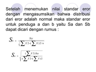 Setelah menemukan nilai standar eror
dengan mengasumsikan bahwa distribusi
dari eror adalah normal maka standar eror
untuk penduga a dan b yaitu Sa dan Sb
dapat dicari dengan rumus :
∑ ∑−
=
nXX
Sxy
bS /2)(2
∑ ∑
∑
−
=
2)(2
)2(
XXn
SxyX
aS
 