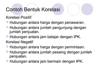 Contoh Bentuk Korelasi
Korelasi Positif:
Hubungan antara harga dengan penawaran.
Hubungan antara jumlah pengunjung dengan
jumlah penjualan.
Hubungan antara jam belajar dengan IPK.
Korelasi Negatif:
Hubungan antara harga dengan permintaan.
Hubungan antara jumlah pesaing dengan jumlah
penjualan.
Hubungan antara jam bermain dengan IPK.
 