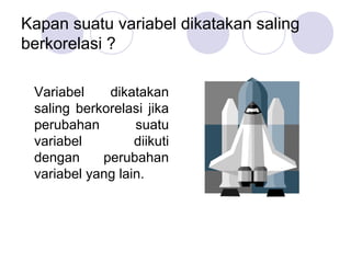 Kapan suatu variabel dikatakan saling
berkorelasi ?
Variabel dikatakan
saling berkorelasi jika
perubahan suatu
variabel diikuti
dengan perubahan
variabel yang lain.
 