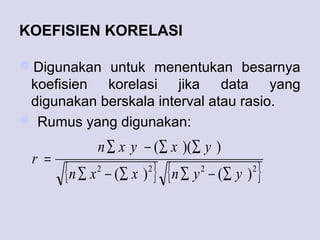 KOEFISIEN KORELASI
Digunakan untuk menentukan besarnya
koefisien korelasi jika data yang
digunakan berskala interval atau rasio.
 Rumus yang digunakan:
{ } { }2222
)()(
))((
yynxxn
yxyxn
r
∑−∑∑−∑
∑∑−∑
=
 