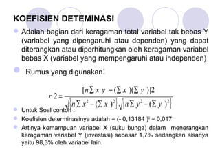 KOEFISIEN DETEMINASI
Adalah bagian dari keragaman total variabel tak bebas Y
(variabel yang dipengaruhi atau dependen) yang dapat
diterangkan atau diperhitungkan oleh keragaman variabel
bebas X (variabel yang mempengaruhi atau independen)
 Rumus yang digunakan:
 Untuk Soal contoh :
 Koefisien determinasinya adalah = (- 0,13184 )2
= 0,017
 Artinya kemampuan variabel X (suku bunga) dalam menerangkan
keragaman variabel Y (investasi) sebesar 1,7% sedangkan sisanya
yaitu 98,3% oleh variabel lain.
{ } { }2222
)()(
2)])(([
2
yynxxn
yxyxn
r
∑−∑∑−∑
∑∑−∑
=
 