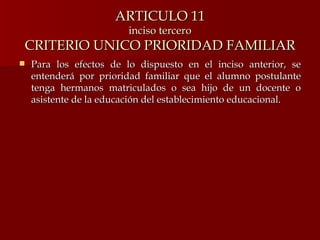 ARTICULO 11 inciso tercero CRITERIO UNICO PRIORIDAD FAMILIAR Para los efectos de lo dispuesto en el inciso anterior, se entenderá por prioridad familiar que el alumno postulante tenga hermanos matriculados o sea hijo de un docente o asistente de la educación del establecimiento educacional. 