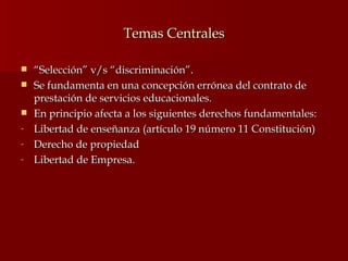Temas Centrales “ Selección” v/s “discriminación”. Se fundamenta en una concepción errónea del contrato de prestación de servicios educacionales. En principio afecta a los siguientes derechos fundamentales: Libertad de enseñanza (artículo 19 número 11 Constitución) Derecho de propiedad Libertad de Empresa. 