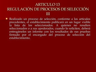 ARTICULO 13  REGULACIÓN DE PROCESOS DE SELECCIÓN III Realizado un proceso de selección, conforme a los artículos precedentes, el establecimiento publicará en un lugar visible la lista de los seleccionados. A quienes no resulten seleccionados o a sus apoderados, cuando lo soliciten, deberá entregárseles un informe con los resultados de sus pruebas firmado por el encargado del proceso de selección del establecimiento.  
