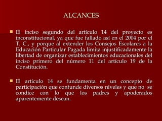 ALCANCES El inciso segundo del artículo 14 del proyecto es inconstitucional, ya que fue fallado así en el 2004 por el T. C., y porque al extender los Consejos Escolares a la Educación Particular Pagada limita injustificadamente la libertad de organizar establecimientos educacionales del inciso primero del número 11 del artículo 19 de la Constitución. El artículo 14 se fundamenta en un concepto de participación que confunde diversos niveles y que no  se condice con lo que los padres y apoderados aparentemente desean. 