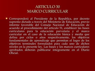 ARTICULO 30 MARCO CURRICULAR Corresponderá al Presidente de la Republica, por decreto supremo dictado a través del Ministerio de Educación, previo informe favorable del Consejo Nacional de Educación de acuerdo al procedimiento del artículo 51, establecer las bases curriculares para la educación parvularia y el marco curricular en el caso de la educación básica y media que defina por ciclos o años respectivamente, los objetivos fundamentales de aprendizaje que permitan el logro de los objetivos terminales formulados para cada uno de dichos niveles en la presente ley. Las bases y los marcos curriculares aprobados deberán publicarse íntegramente en el Diario Oficial.  