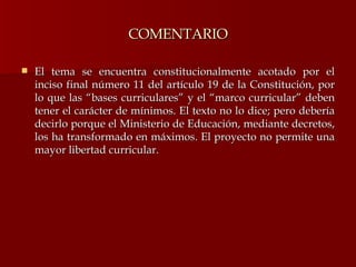 COMENTARIO El tema se encuentra constitucionalmente acotado por el inciso final número 11 del artículo 19 de la Constitución, por lo que las “bases curriculares” y el “marco curricular” deben tener el carácter de mínimos. El texto no lo dice; pero debería decirlo porque el Ministerio de Educación, mediante decretos, los ha transformado en máximos. El proyecto no permite una mayor libertad curricular. 