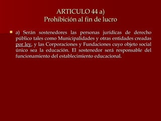 ARTICULO 44 a) Prohibición al fin de lucro a) Serán sostenedores las personas jurídicas de derecho público tales como Municipalidades y otras entidades creadas  por ley , y las Corporaciones y Fundaciones cuyo objeto social único sea la educación. El sostenedor será responsable del funcionamiento del establecimiento educacional. 