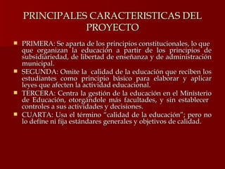 PRINCIPALES CARACTERISTICAS DEL PROYECTO PRIMERA: Se aparta de los principios constitucionales, lo que  que organizan la educación a partir de los principios de subsidiariedad, de libertad de enseñanza y de administración municipal. SEGUNDA: Omite la  calidad de la educación que reciben los estudiantes como principio básico para elaborar y aplicar leyes que afecten la actividad educacional. TERCERA: Centra la gestión de la educación en el Ministerio de Educación, otorgándole más facultades, y sin establecer  controles a sus actividades y decisiones. CUARTA: Usa el término “calidad de la educación”; pero no lo define ni fija estándares generales y objetivos de calidad. 