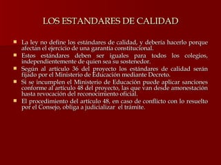 LOS ESTANDARES DE CALIDAD La ley no define los estándares de calidad, y debería hacerlo porque afectan el ejercicio de una garantía constitucional. Estos estándares deben ser iguales para todos los colegios, independientemente de quien sea su sostenedor. Según al artículo 36 del proyecto los estándares de calidad serán fijado por el Ministerio de Educación mediante Decreto. Si se incumplen el Ministerio de Educación puede aplicar sanciones conforme al artículo 48 del proyecto, las que van desde amonestación hasta revocación del reconocimiento oficial. El procedimiento del artículo 48, en caso de conflicto con lo resuelto por el Consejo, obliga a judicializar  el trámite. 
