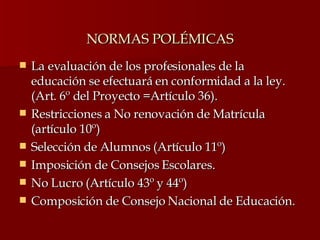NORMAS POLÉMICAS La evaluación de los profesionales de la educación se efectuará en conformidad a la ley. (Art. 6º del Proyecto =Artículo 36). Restricciones a No renovación de Matrícula (artículo 10º) Selección de Alumnos (Artículo 11º) Imposición de Consejos Escolares. No Lucro (Artículo 43º y 44º) Composición de Consejo Nacional de Educación. 