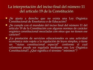 La interpretación del inciso final del número 11 del artículo 19 de la Constitución ¿Se ajusta a derecho que no exista una Ley Orgánica Constitucional de Enseñanza o de Educación? ¿Se cumple con el mandato del inciso final del número 11 del artículo 19 de la Constitución con algunas normas de carácter orgánico constitucional mezcladas con otras que no tienen ese carácter? ¿La prestación de servicios educacionales es una actividad económica más sujeta a la regulación de leyes simples, o tiene un “status constitucional especial” conforme al cual solamente puede ser regulada mediante una Ley Orgánica Constitucional?, ¿Qué significa el término “mínimos”? 