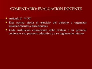 COMENTARIO: EVALUACIÓN DOCENTE Artículo 6º    36º Esta norma afecta el ejercicio del derecho a organizar establecimientos educacionales.  Cada institución educacional debe evaluar a su personal conforme a su proyecto educativo y a su reglamento interno.  