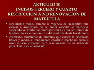 ARTICULO 10  INCISOS TERCERO Y CUARTO  RESTRICCION A NO RENOVACION DE MATRÍCULA Del mismo modo, durante la vigencia del respectivo año escolar o académico, no se podrá cancelar la matrícula, suspender o expulsar alumnos por causales que se deriven de la situación socio económica o del rendimiento de los alumnos Asimismo, tratándose de alumnos que cursen la educación básica y media, el rendimiento escolar o repetir un curso o nivel no será obstáculo para la renovación de su matrícula para el año escolar siguiente. 