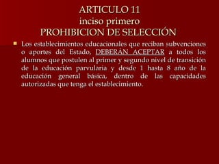 ARTICULO 11 inciso primero PROHIBICION DE SELECCIÓN  Los establecimientos educacionales que reciban subvenciones o aportes del Estado,  DEBERÁN ACEPTAR  a todos los alumnos que postulen al primer y segundo nivel de transición de la educación parvularia y desde 1 hasta 8 año de la educación general básica, dentro de las capacidades autorizadas que tenga el establecimiento. 