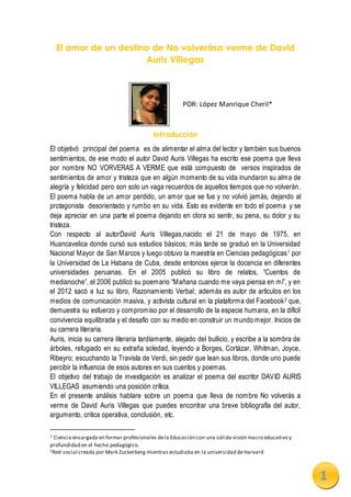 1
El amor de un destino de No volverása verme de David
Auris Villegas
POR: López Manrique Cheril*
Introducción
El objetivó principal del poema es de alimentar el alma del lector y también sus buenos
sentimientos, de ese modo el autor David Auris Villegas ha escrito ese poema que lleva
por nombre NO VORVERAS A VERME que está compuesto de versos inspirados de
sentimientos de amor y tristeza que en algún momento de su vida inundaron su alma de
alegría y felicidad pero son solo un vaga recuerdos de aquellos tiempos que no volverán.
El poema habla de un amor perdido, un amor que se fue y no volvió jamás, dejando al
protagonista desorientado y rumbo en su vida. Esto es evidente en todo el poema y se
deja apreciar en una parte el poema dejando en clora so sentir, su pena, su dolor y su
tristeza.
Con respecto al autorDavid Auris Villegas,nacido el 21 de mayo de 1975, en
Huancavelica donde cursó sus estudios básicos; más tarde se graduó en la Universidad
Nacional Mayor de San Marcos y luego obtuvo la maestría en Ciencias pedagógicas1 por
la Universidad de La Habana de Cuba, desde entonces ejerce la docencia en diferentes
universidades peruanas. En el 2005 publicó su libro de relatos, “Cuentos de
medianoche”, el 2006 publicó su poemario “Mañana cuando me vaya piensa en mí”, y en
el 2012 sacó a luz su libro, Razonamiento Verbal; además es autor de artículos en los
medios de comunicación masiva, y activista cultural en la plataforma del Facebook2 que,
demuestra su esfuerzo y compromiso por el desarrollo de la especie humana, en la difícil
convivencia equilibrada y el desafío con su medio en construir un mundo mejor. Inicios de
su carrera literaria.
Auris, inicia su carrera literaria tardíamente, alejado del bullicio, y escribe a la sombra de
árboles, refugiado en su extraña soledad, leyendo a Borges, Cortázar, Whitman, Joyce,
Ribeyro; escuchando la Travista de Verdi, sin pedir que lean sus libros, donde uno puede
percibir la influencia de esos autores en sus cuentos y poemas.
El objetivo del trabajo de investigación es analizar el poema del escritor DAVID AURIS
VILLEGAS asumiendo una posición crítica.
En el presente análisis hablare sobre un poema que lleva de nombre No volverás a
verme de David Auris Villegas que puedes encontrar una breve bibliografía del autor,
argumento, critica operativa, conclusión, etc.
1 Ciencia encargada en formar profesionales dela Educación con una sólida visión macro educativo y
profundidad en el hecho pedagógico.
2Red social creada por Mark Zuckerberg mientras estudiaba en la universidad deHarvard
AQUÍ VA
TU FOTO
 