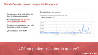 ¿Cómo podemos saber lo que ve?
Search Console, pero no nos permite filtrar por url
● No sabemos si se está volviendo
loco en alguna paginación
● No sabemos las urls que más
visita, ni las que menos
● No sabemos cuántas de esas urls
llevan canonical, o noindex
● ¿Cuántas dan error 404?
 