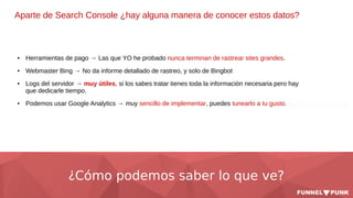 ¿Cómo podemos saber lo que ve?
Aparte de Search Console ¿hay alguna manera de conocer estos datos?
● Herramientas de pago → Las que YO he probado nunca terminan de rastrear sites grandes.
● Webmaster Bing → No da informe detallado de rastreo, y solo de Bingbot
● Logs del servidor → muy útiles, si los sabes tratar tienes toda la información necesaria pero hay
que dedicarle tiempo.
● Podemos usar Google Analytics → muy sencillo de implementar, puedes tunearlo a tu gusto.
 