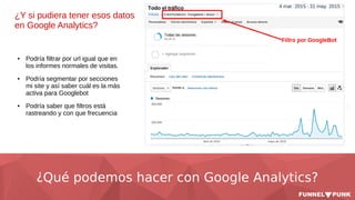 ¿Qué podemos hacer con Google Analytics?
¿Y si pudiera tener esos datos
en Google Analytics?
● Podría filtrar por url igual que en
los informes normales de visitas.
● Podría segmentar por secciones
mi site y así saber cuál es la más
activa para Googlebot
● Podría saber que filtros está
rastreando y con que frecuencia
 