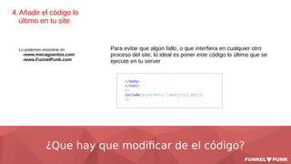 ¿Que hay que modificar de el código?
4.Añadir el código lo
último en tu site
Lo podemos encontrar en
-www.mecagoenlos.com
-www.FunnelPunk.com
Para evitar que algún fallo, o que interfiera en cualquier otro
proceso del site, lo ideal es poner este código lo último que se
ejecute en tu server
 