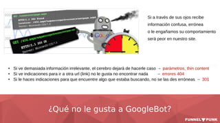 ¿Qué no le gusta a GoogleBot?
● Si ve demasiada información irrelevante, el cerebro dejará de hacerle caso → parámetros, thin content
● Si ve indicaciones para ir a otra url (link) no le gusta no encontrar nada → errores 404
● Si le haces indicaciones para que encuentre algo que estaba buscando, no se las des erróneas → 301
Si a través de sus ojos recibe
información confusa, errónea
o le engañamos su comportamiento
será peor en nuestro site.
 