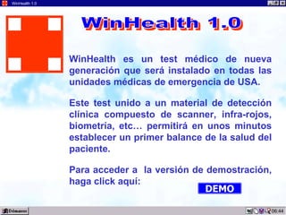 03:12 WinHealth 1.0 WinHealth   es un test médico de nueva generación que será instalado en todas las unidades médicas de emergencia de USA. Este test unido a un material de detección clínica compuesto de scanner, infra-rojos, biometría, etc… permitirá en unos minutos establecer un primer balance de la salud del paciente. Para acceder a  la versión de demostración, haga click aquí: WinHealth 1.0 DEMO 